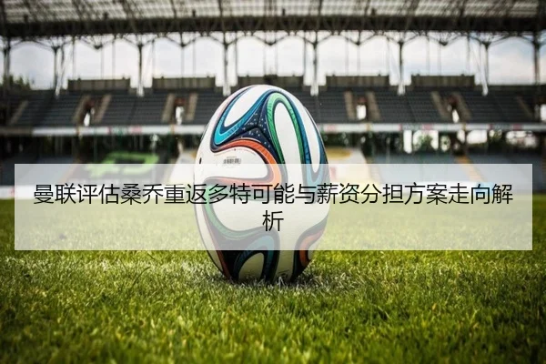 曼联评估桑乔重返多特可能与薪资分担方案走向解析
